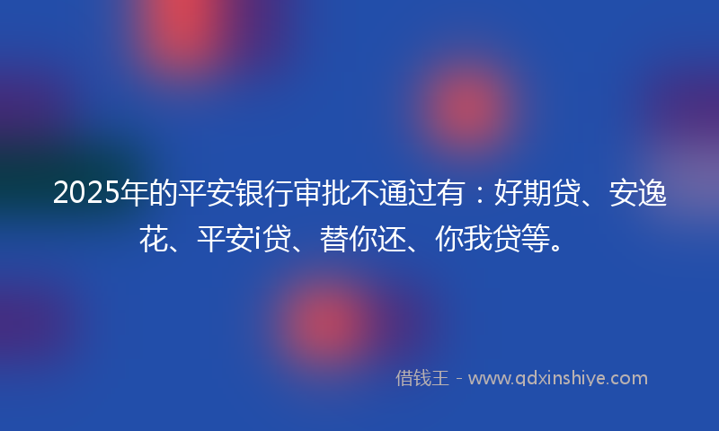 2025年的平安银行审批不通过有：好期贷、安逸花、平安i贷、替你还、你我贷等。