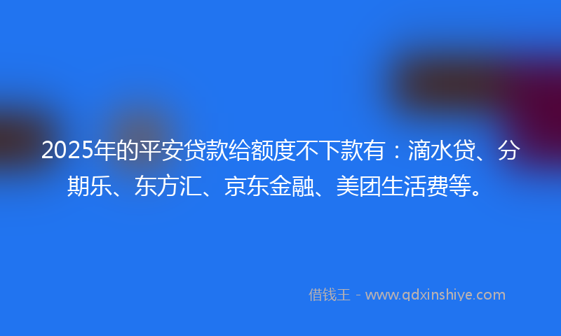2025年的平安贷款给额度不下款有：滴水贷、分期乐、东方汇、京东金融、美团生活费等。