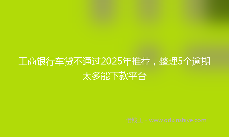 工商银行车贷不通过2025年推荐，整理5个逾期太多能下款平台