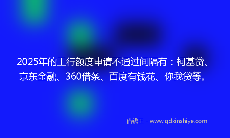 2025年的工行额度申请不通过间隔有：柯基贷、京东金融、360借条、百度有钱花、你我贷等。