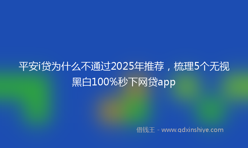 平安i贷为什么不通过2025年推荐，梳理5个无视黑白100%秒下网贷app