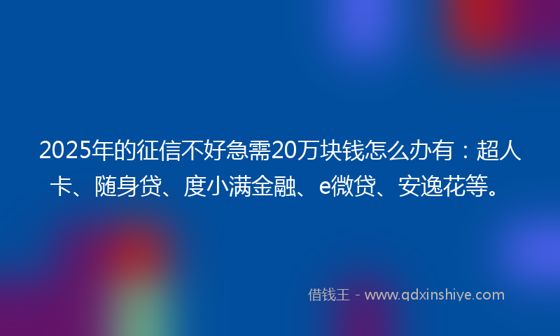 2025年的征信不好急需20万块钱怎么办有：超人卡、随身贷、度小满金融、e微贷、安逸花等。