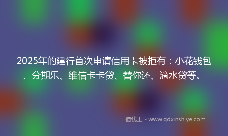 2025年的建行首次申请信用卡被拒有：小花钱包、分期乐、维信卡卡贷、替你还、滴水贷等。