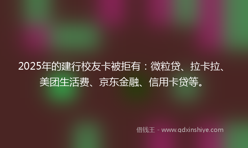 2025年的建行校友卡被拒有：微粒贷、拉卡拉、美团生活费、京东金融、信用卡贷等。