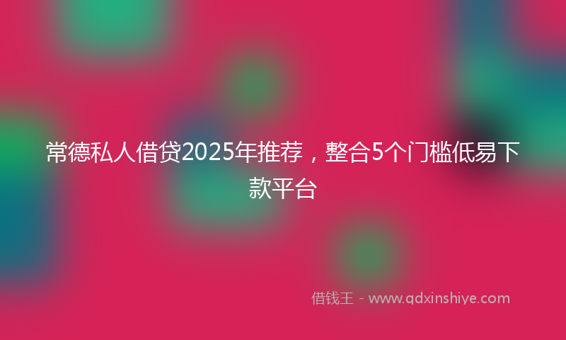 常德私人借贷2025年推荐，整合5个门槛低易下款平台