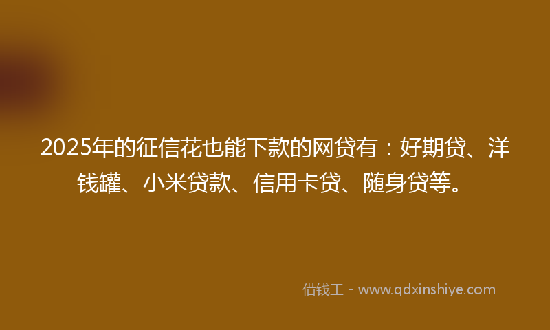 2025年的征信花也能下款的网贷有：好期贷、洋钱罐、小米贷款、信用卡贷、随身贷等。