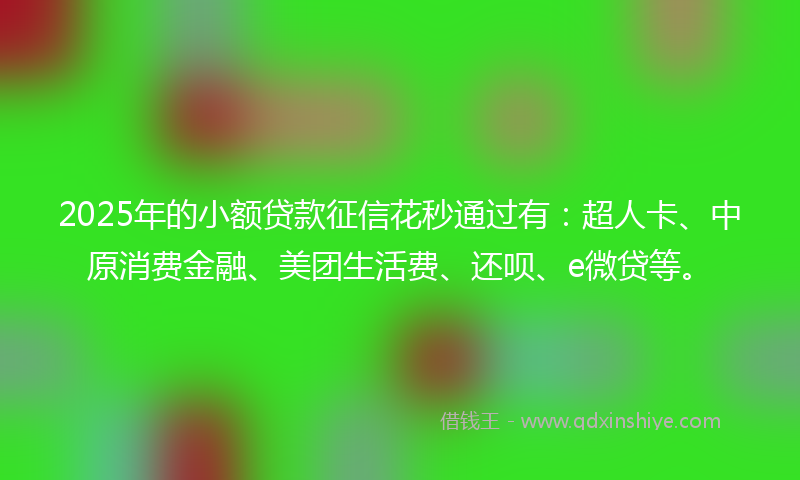 2025年的小额贷款征信花秒通过有：超人卡、中原消费金融、美团生活费、还呗、e微贷等。