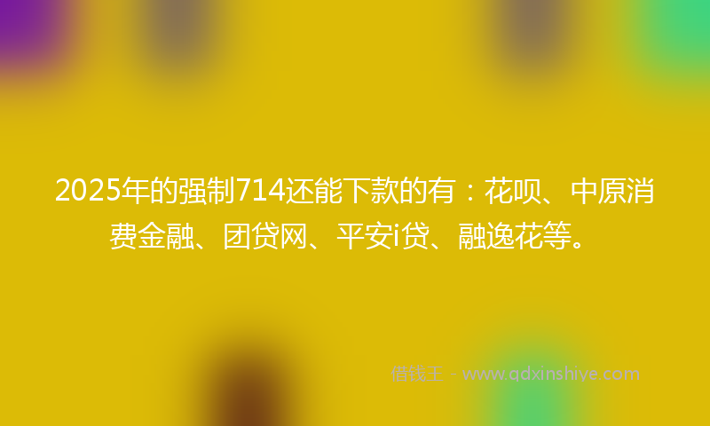 2025年的强制714还能下款的有：花呗、中原消费金融、团贷网、平安i贷、融逸花等。