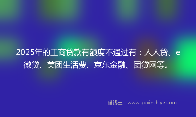 2025年的工商贷款有额度不通过有：人人贷、e微贷、美团生活费、京东金融、团贷网等。