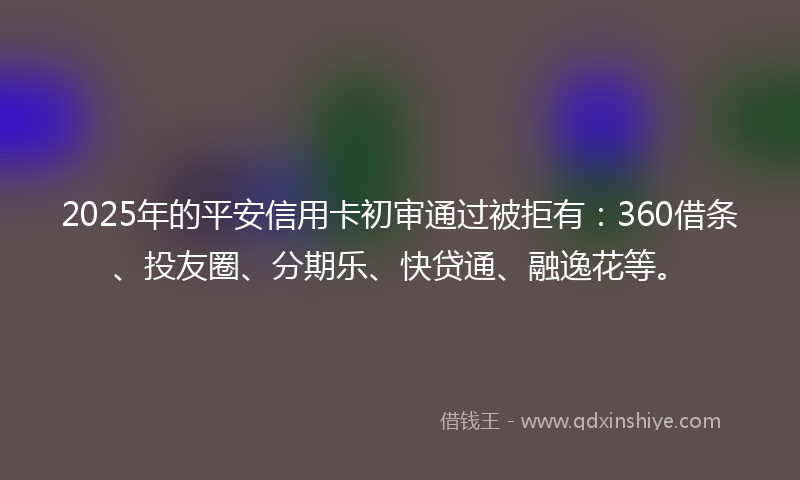2025年的平安信用卡初审通过被拒有：360借条、投友圈、分期乐、快贷通、融逸花等。