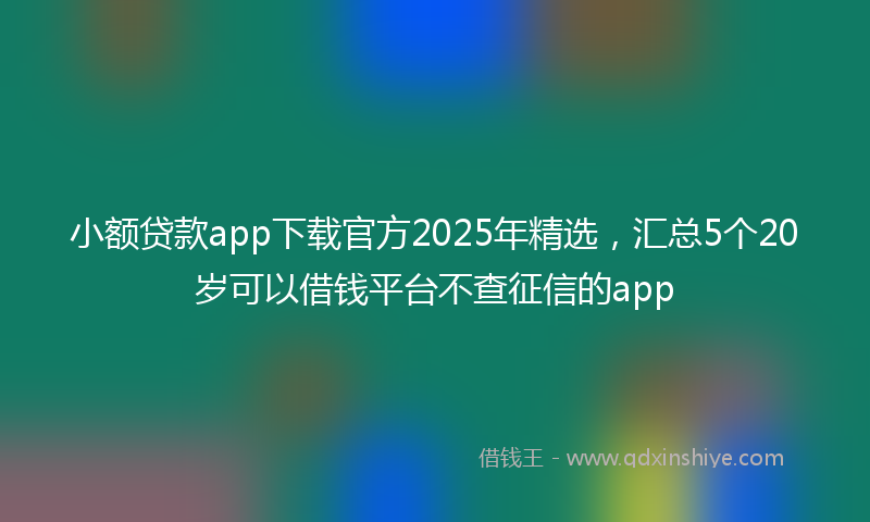 小额贷款app下载官方2025年精选，汇总5个20岁可以借钱平台不查征信的app
