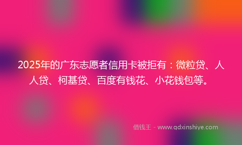 2025年的广东志愿者信用卡被拒有：微粒贷、人人贷、柯基贷、百度有钱花、小花钱包等。