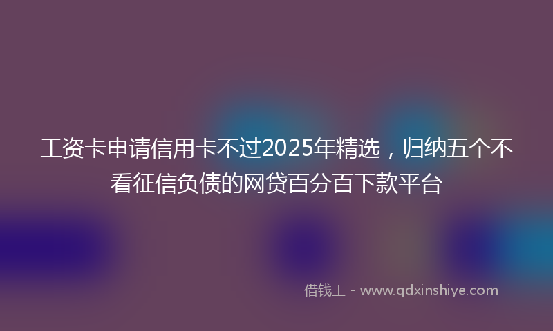 工资卡申请信用卡不过2025年精选，归纳五个不看征信负债的网贷百分百下款平台