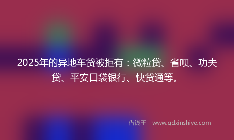 2025年的异地车贷被拒有：微粒贷、省呗、功夫贷、平安口袋银行、快贷通等。