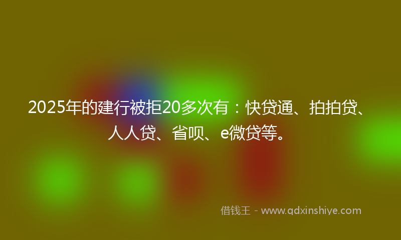 2025年的建行被拒20多次有：快贷通、拍拍贷、人人贷、省呗、e微贷等。