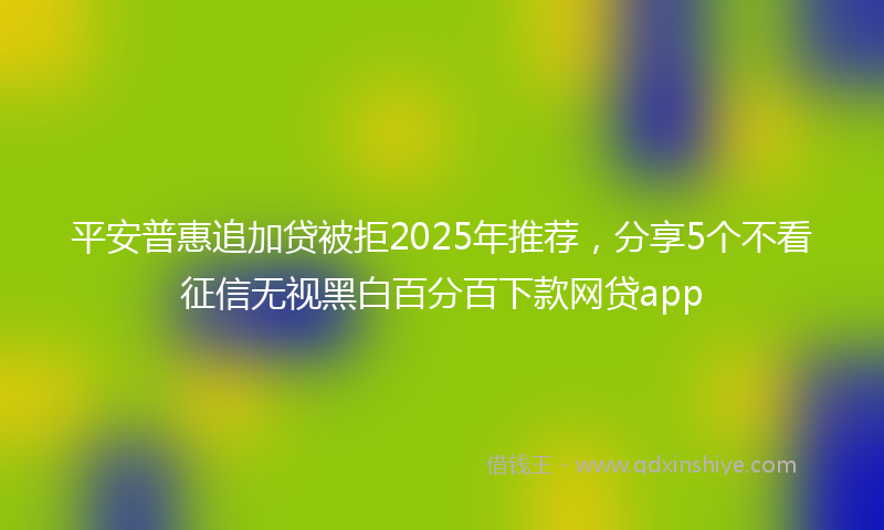 平安普惠追加贷被拒2025年推荐，分享5个不看征信无视黑白百分百下款网贷app