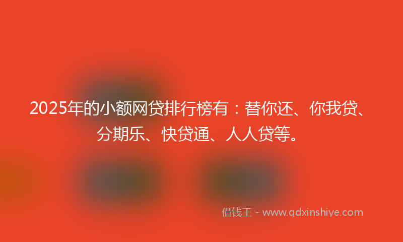 2025年的小额网贷排行榜有：替你还、你我贷、分期乐、快贷通、人人贷等。