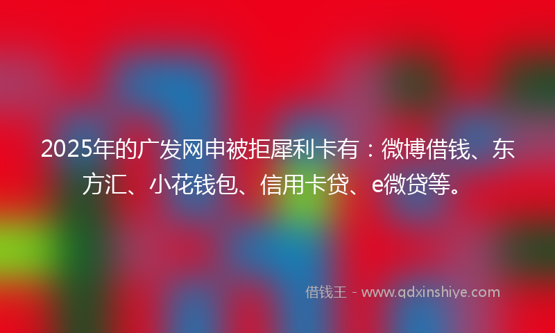 2025年的广发网申被拒犀利卡有：微博借钱、东方汇、小花钱包、信用卡贷、e微贷等。