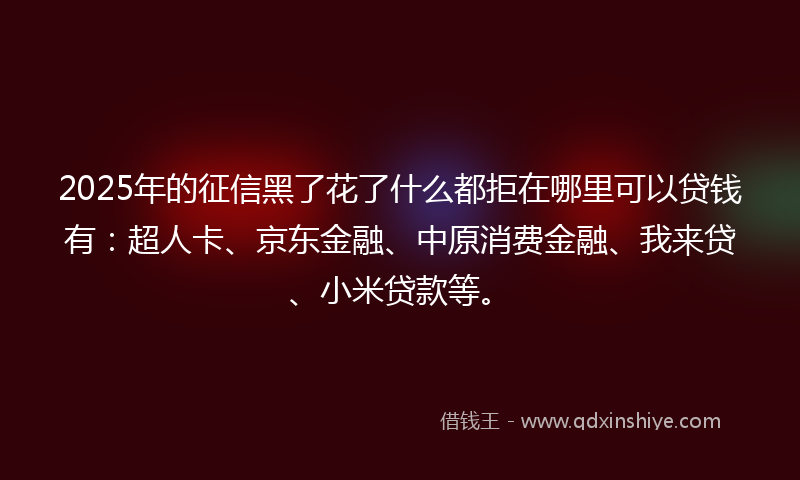 2025年的征信黑了花了什么都拒在哪里可以贷钱有：超人卡、京东金融、中原消费金融、我来贷、小米贷款等。
