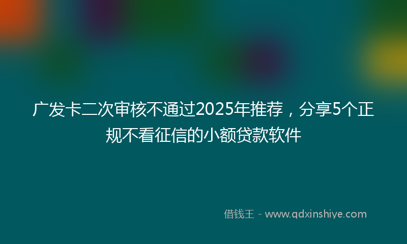 广发卡二次审核不通过2025年推荐，分享5个正规不看征信的小额贷款软件