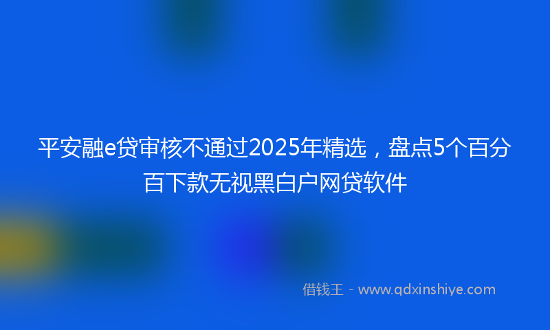 平安融e贷审核不通过2025年精选，盘点5个百分百下款无视黑白户网贷软件