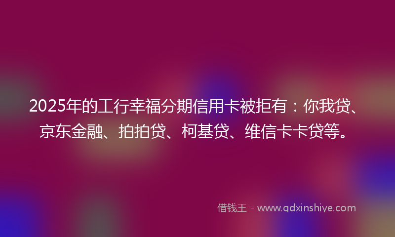 2025年的工行幸福分期信用卡被拒有：你我贷、京东金融、拍拍贷、柯基贷、维信卡卡贷等。
