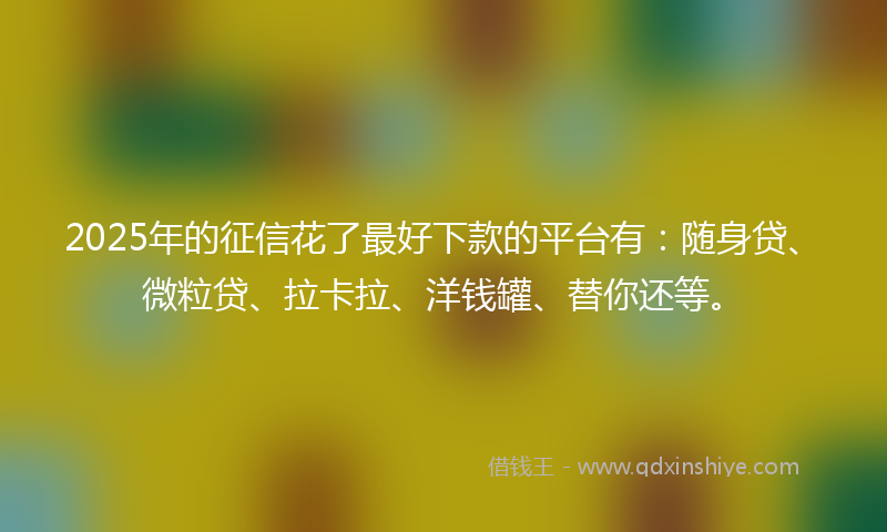 2025年的征信花了最好下款的平台有：随身贷、微粒贷、拉卡拉、洋钱罐、替你还等。