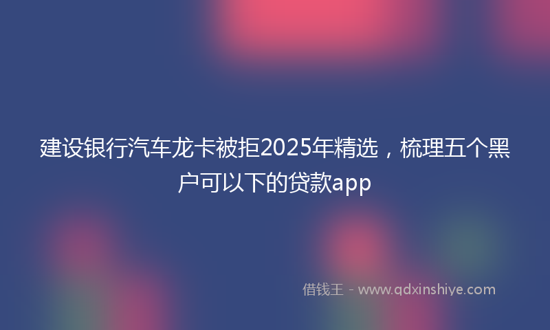 建设银行汽车龙卡被拒2025年精选，梳理五个黑户可以下的贷款app