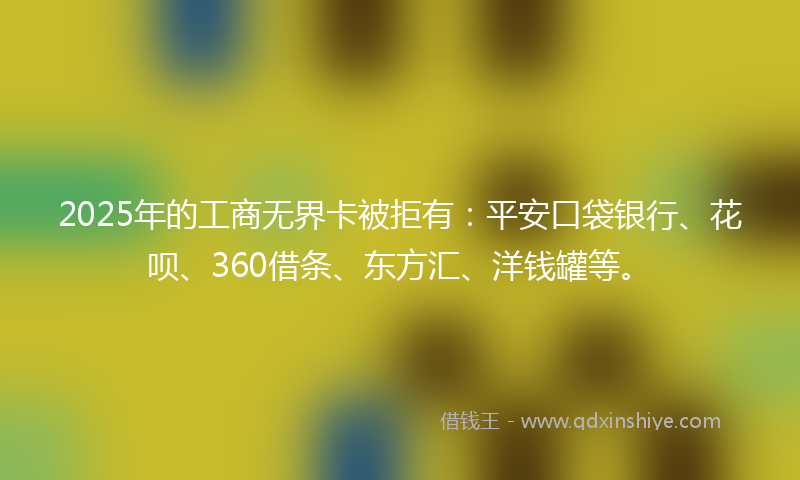 2025年的工商无界卡被拒有：平安口袋银行、花呗、360借条、东方汇、洋钱罐等。