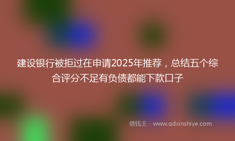 建设银行被拒过在申请2025年推荐，总结五个综合评分不足有负债都能下款口子