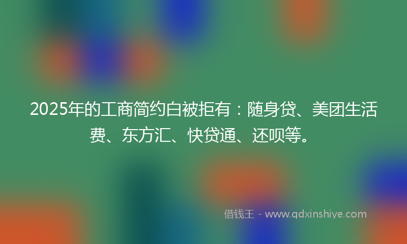 2025年的工商简约白被拒有：随身贷、美团生活费、东方汇、快贷通、还呗等。