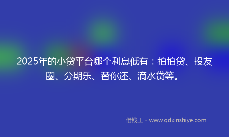 2025年的小贷平台哪个利息低有：拍拍贷、投友圈、分期乐、替你还、滴水贷等。