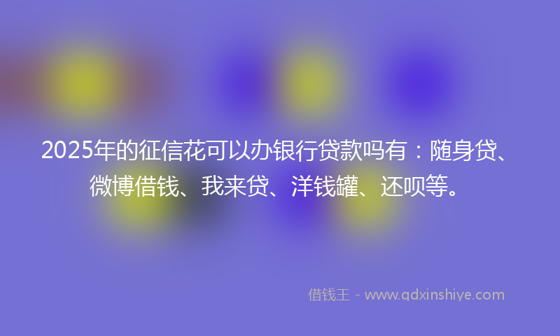2025年的征信花可以办银行贷款吗有：随身贷、微博借钱、我来贷、洋钱罐、还呗等。