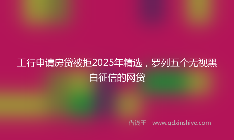 工行申请房贷被拒2025年精选，罗列五个无视黑白征信的网贷