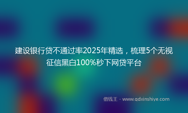 建设银行贷不通过率2025年精选，梳理5个无视征信黑白100%秒下网贷平台