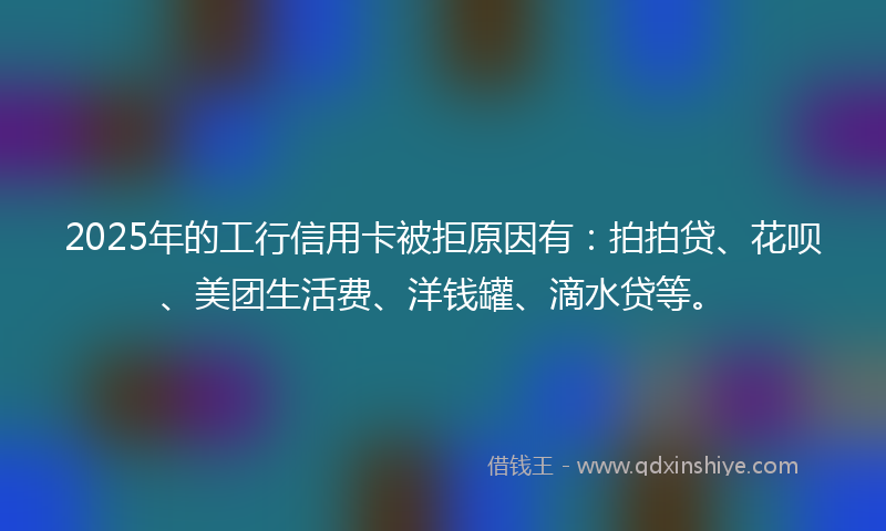 2025年的工行信用卡被拒原因有：拍拍贷、花呗、美团生活费、洋钱罐、滴水贷等。