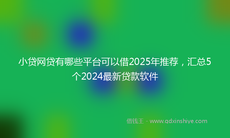 小贷网贷有哪些平台可以借2025年推荐，汇总5个2024最新贷款软件