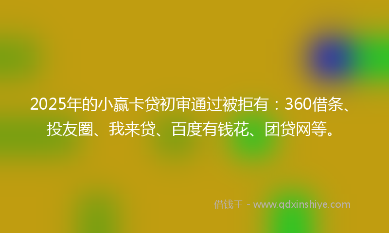 2025年的小赢卡贷初审通过被拒有：360借条、投友圈、我来贷、百度有钱花、团贷网等。