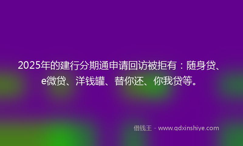 2025年的建行分期通申请回访被拒有：随身贷、e微贷、洋钱罐、替你还、你我贷等。