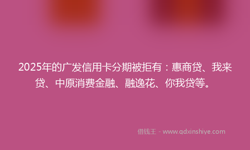 2025年的广发信用卡分期被拒有：惠商贷、我来贷、中原消费金融、融逸花、你我贷等。