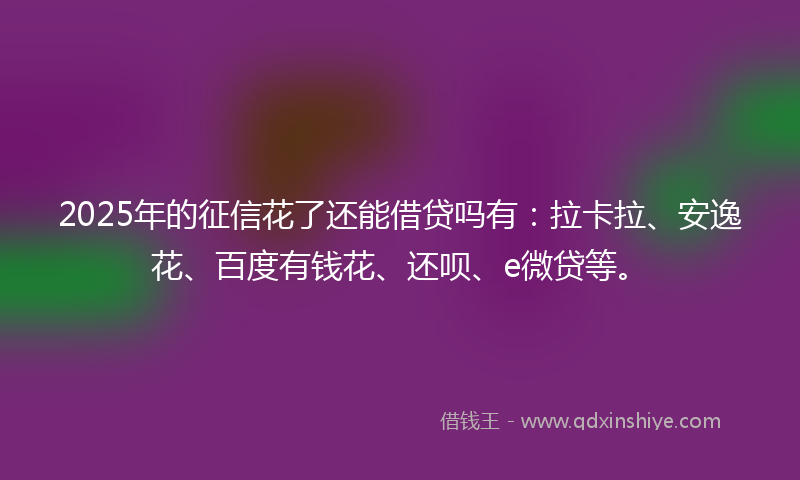 2025年的征信花了还能借贷吗有：拉卡拉、安逸花、百度有钱花、还呗、e微贷等。