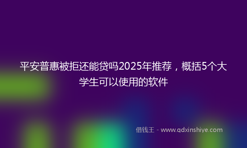平安普惠被拒还能贷吗2025年推荐，概括5个大学生可以使用的软件