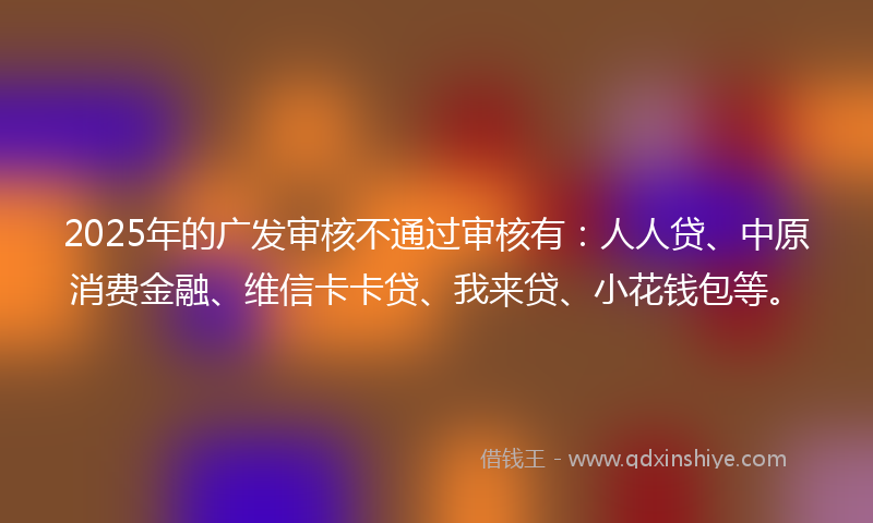 2025年的广发审核不通过审核有：人人贷、中原消费金融、维信卡卡贷、我来贷、小花钱包等。