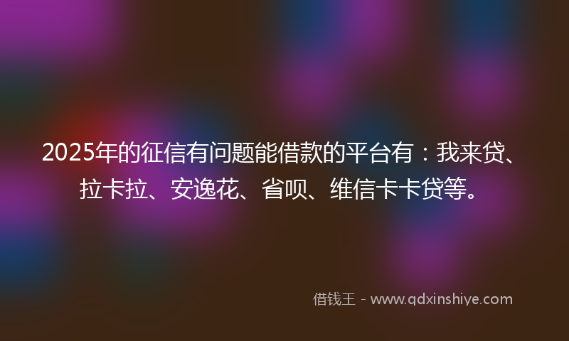 2025年的征信有问题能借款的平台有：我来贷、拉卡拉、安逸花、省呗、维信卡卡贷等。