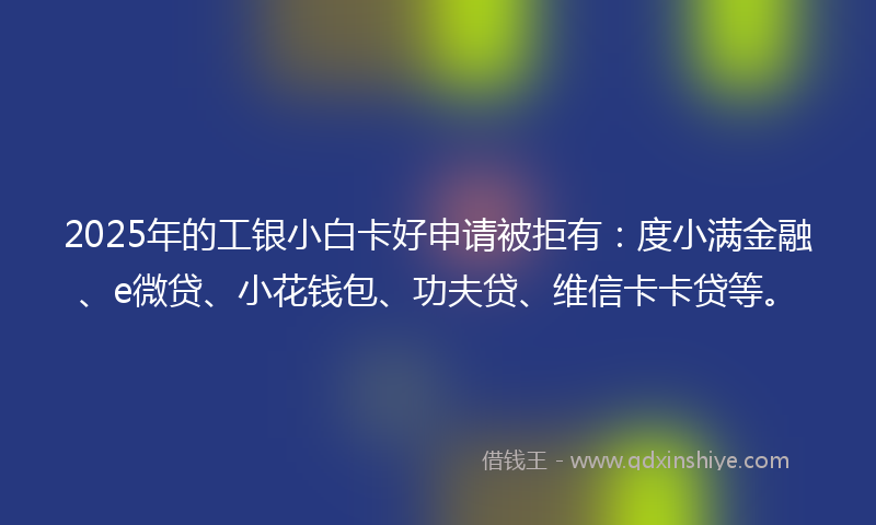 2025年的工银小白卡好申请被拒有：度小满金融、e微贷、小花钱包、功夫贷、维信卡卡贷等。