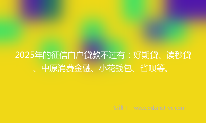 2025年的征信白户贷款不过有：好期贷、读秒贷、中原消费金融、小花钱包、省呗等。
