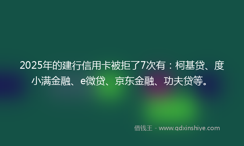 2025年的建行信用卡被拒了7次有：柯基贷、度小满金融、e微贷、京东金融、功夫贷等。