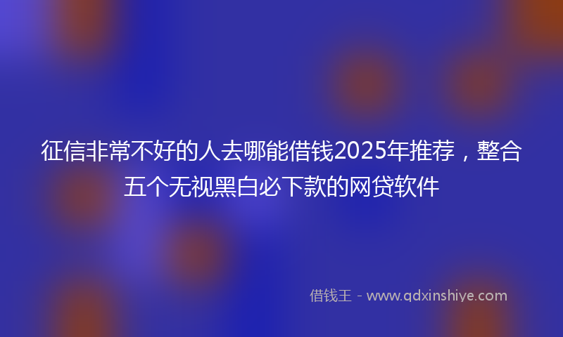 征信非常不好的人去哪能借钱2025年推荐，整合五个无视黑白必下款的网贷软件