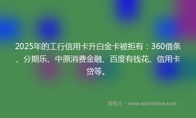 2025年的工行信用卡升白金卡被拒有：360借条、分期乐、中原消费金融、百度有钱花、信用卡贷等。