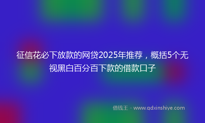 征信花必下放款的网贷2025年推荐，概括5个无视黑白百分百下款的借款口子